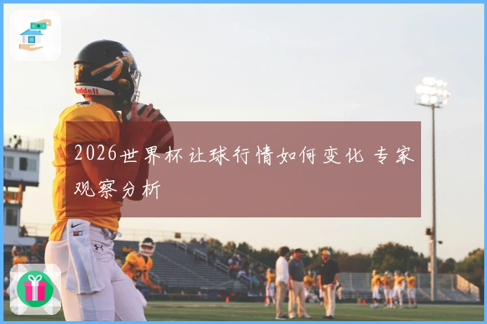 2026世界杯让球行情如何变化 专家观察分析