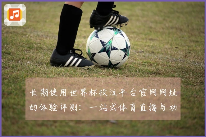 长期使用世界杯投注平台官网网址的体验评测：一站式体育直播与功能探秘
